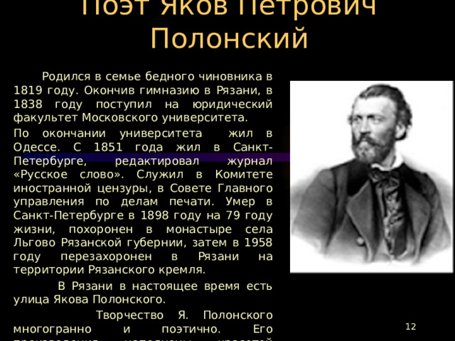 Поэт Яков Петрович Полонский  Родился в семье бедного чиновника в 1819 году. Окончив гимназию в Рязани, в 1838 году поступил на юридический факультет Московского университета. По окончании университета жил в Одессе. С 1851 года жил в Санкт-Петербурге, редактировал журнал «Русское слово». Служил в Комитете иностранной цензуры, в Совете Главного управления по делам печати. Умер в Санкт-Петербурге в 1898 году на 79 году жизни, похоронен в монастыре села Льгово Рязанской губернии, затем в 1958 году перезахоронен в Рязани на территории Рязанского кремля.  В Рязани в настоящее время есть улица Якова Полонского.  Творчество Я. Полонского многогранно и поэтично. Его произведения наполнены красотой природы, любовью к родине, чувствами и мыслями человека, который беззаветно предан своей родной земле. На стихи Полонского писались романсы, и один из самых известных - «Мой костер».  