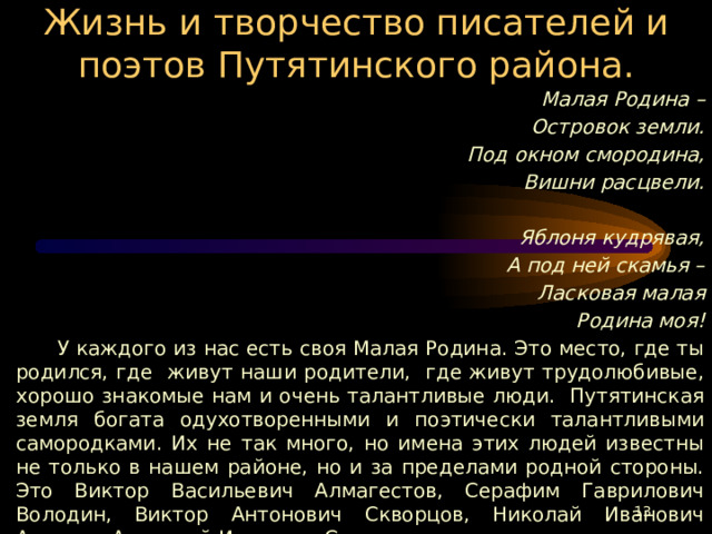 Жизнь и творчество писателей и поэтов Путятинского района. Малая Родина – Островок земли. Под окном смородина, Вишни расцвели.  Яблоня кудрявая, А под ней скамья – Ласковая малая Родина моя!  У каждого из нас есть своя Малая Родина. Это место, где ты родился, где живут наши родители, где живут трудолюбивые, хорошо знакомые нам и очень талантливые люди. Путятинская земля богата одухотворенными и поэтически талантливыми самородками. Их не так много, но имена этих людей известны не только в нашем районе, но и за пределами родной стороны. Это Виктор Васильевич Алмагестов, Серафим Гаврилович Володин, Виктор Антонович Скворцов, Николай Иванович Астахов, Анатолий Иванович Сенин.  