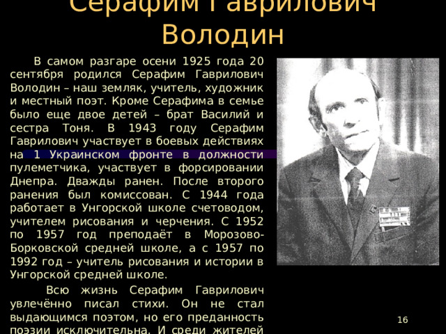 Серафим Гаврилович Володин  В самом разгаре осени 1925 года 20 сентября родился Серафим Гаврилович Володин – наш земляк, учитель, художник и местный поэт. Кроме Серафима в семье было еще двое детей – брат Василий и сестра Тоня. В 1943 году Серафим Гаврилович участвует в боевых действиях на 1 Украинском фронте в должности пулеметчика, участвует в форсировании Днепра. Дважды ранен. После второго ранения был комиссован. С 1944 года работает в Унгорской школе счетоводом, учителем рисования и черчения. С 1952 по 1957 год преподаёт в Морозово-Борковской средней школе, а с 1957 по 1992 год – учитель рисования и истории в Унгорской средней школе.  Всю жизнь Серафим Гаврилович увлечённо писал стихи. Он не стал выдающимся поэтом, но его преданность поэзии исключительна. И среди жителей Путятинского, Сараевского, Шиловского и Старожиловского районов у него был свой круг почитателей его таланта.  Его сборник стихов «Пуля у сердца», который был издан в 1993 году,- это память о Серафиме Гавриловиче Володине.  
