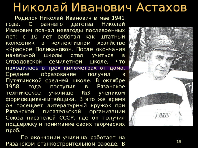 Николай Иванович Астахов  Родился Николай Иванович в мае 1941 года. С раннего детства Николай Иванович познал невзгоды послевоенных лет: с 10 лет работал как штатный колхозник в коллективном хозяйстве «Красное Поликаново». После окончания начальной школы стал учиться в Отрадовской семилетней школе, что находилась в трёх километрах от дома. Среднее образование получил в Путятинской средней школе. В октябре 1958 года поступил в Рязанское техническое училище №3 учеником формовщика-литейщика. В это же время он посещает литературный кружок при Рязанской писательской организации Союза писателей СССР, где он получил поддержку и понимание своих творческих проб.  По окончании училища работает на Рязанском станкостроительном заводе. В 1961 году Николай Иванович оставляет город и возвращается в деревню. С 1962 по 1965 годы проходит службу в армии связистом в группе советских войск в Германии. Свои литературные опыты он не оставляет и в армии. Его стихи печатались не только в армейской многотиражке, но и в общеармейской «Красной Звезде».  