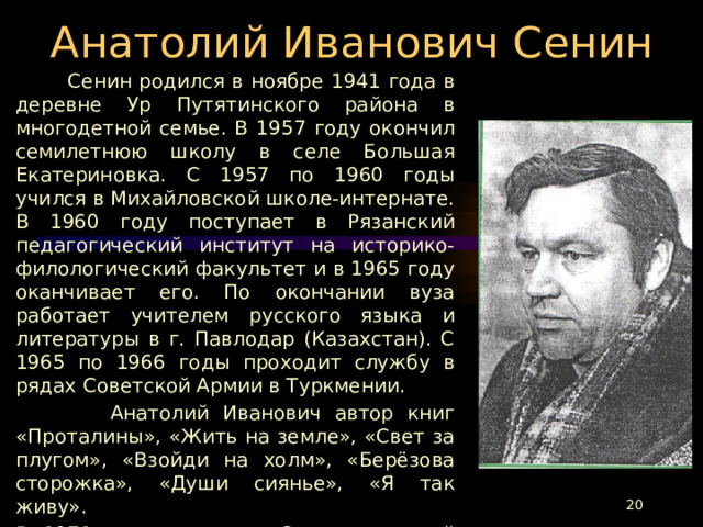 Анатолий Иванович Сенин  Сенин родился в ноябре 1941 года в деревне Ур Путятинского района в многодетной семье. В 1957 году окончил семилетнюю школу в селе Большая Екатериновка. С 1957 по 1960 годы учился в Михайловской школе-интернате. В 1960 году поступает в Рязанский педагогический институт на историко-филологический факультет и в 1965 году оканчивает его. По окончании вуза работает учителем русского языка и литературы в г. Павлодар (Казахстан). С 1965 по 1966 годы проходит службу в рядах Советской Армии в Туркмении.  Анатолий Иванович автор книг «Проталины», «Жить на земле», «Свет за плугом», «Взойди на холм», «Берёзова сторожка», «Души сиянье», «Я так живу». В 1971 году принят в Союз писателей России. В 1996 году стал лауреатом Всероссийской литературной премии им. С.А.Есенина.  В сентябре 2000 года сердце нашего земляка перестало биться.  