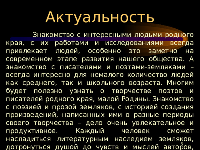 Актуальность  Знакомство с интересными людьми родного края, с их работами и исследованиями всегда привлекает людей, особенно это заметно на современном этапе развития нашего общества. А знакомство с писателями и поэтами-земляками – всегда интересно для немалого количество людей как среднего, так и школьного возраста. Многим будет полезно узнать о творчестве поэтов и писателей родного края, малой Родины. Знакомство с поэзией и прозой земляков, с историей создания произведений, написанных ими в разные периоды своего творчества – дело очень увлекательное и продуктивное. Каждый человек сможет насладиться литературным наследием земляков, дотронуться душой до чувств и мыслей авторов, прочувствовать любовь к родной земле, ощутить необходимость этого кусочка земли в его жизни, судьбе.  