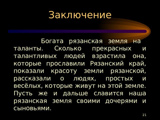 Заключение  Богата рязанская земля на таланты. Сколько прекрасных и талантливых людей взрастила она, которые прославили Рязанский край, показали красоту земли рязанской, рассказали о людях, простых и весёлых, которые живут на этой земле. Пусть же и дальше славится наша рязанская земля своими дочерями и сыновьями.  