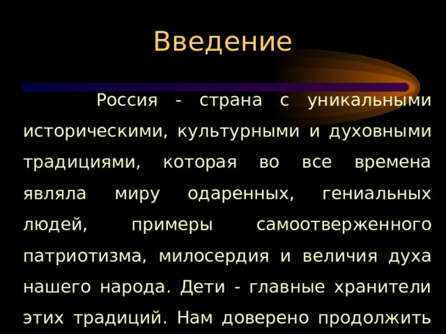 Введение , милос Россия - страна с уникальными историческими, культурными и духовными традициями, которая во все времена являла миру одаренных, гениальных людей, примеры самоотверженного патриотизма, милосердия и величия духа нашего народа. Дети - главные хранители этих традиций. Нам доверено продолжить этот путь, воплощая духовную связь времен. А значит, незримая нить между прошлым и будущим не прервется. ел духа нашего народа. 