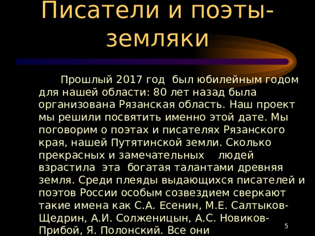 Писатели и поэты-земляки  Прошлый 2017 год был юбилейным годом для нашей области: 80 лет назад была организована Рязанская область. Наш проект мы решили посвятить именно этой дате. Мы поговорим о поэтах и писателях Рязанского края, нашей Путятинской земли. Сколько прекрасных и замечательных людей взрастила эта богатая талантами древняя земля. Среди плеяды выдающихся писателей и поэтов России особым созвездием сверкают такие имена как С.А. Есенин, М.Е. Салтыков-Щедрин, А.И. Солженицын, А.С. Новиков-Прибой, Я. Полонский. Все они непосредственно связаны с древним Рязанским краем.  