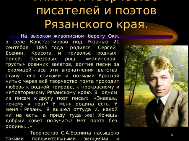 Жизнь и творчество писателей и поэтов Рязанского края.  На высоком живописном берегу Оки, в селе Константиново под Рязанью 21 сентября 1895 года родился Сергей Есенин. Красота и приволье родных полей, березовых рощ, «малиновая грусть» осенних закатов, долгие песни за околицей – все эти впечатления детства станут его стихами и поэмами. Красной нитью через всё творчество поэта проходит любовь к родной природе, к прекрасному и неповторимому Рязанскому краю. В одном из писем к другу поэт писал: «Знаешь, почему я поэт? У меня родина есть. У меня – Рязань. Я вышел оттуда и, какой ни на есть, а приду туда же! Хочешь добрый совет получить? Нет поэта без родины…»  Творчество С.А.Есенина насыщено такими положительными эмоциями и чувствами, что, читая его стихи и поэмы, невольно задаёшься вопросом: как мог всё это чувствовать и выражать простым русским языком один человек, как он смог не «перегореть», а впитать в себя все тревоги и тяготы родной земли и своего народа, радости и победы своей страны?  