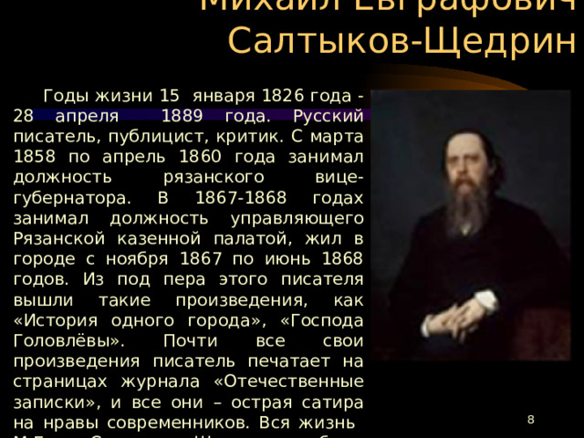 Михаил Евграфович Салтыков-Щедрин  Годы жизни 15 января 1826 года - 28 апреля 1889 года. Русский писатель, публицист, критик. С марта 1858 по апрель 1860 года занимал должность рязанского вице-губернатора. В 1867-1868 годах занимал должность управляющего Рязанской казенной палатой, жил в городе с ноября 1867 по июнь 1868 годов. Из под пера этого писателя вышли такие произведения, как «История одного города», «Господа Головлёвы». Почти все свои произведения писатель печатает на страницах журнала «Отечественные записки», и все они – острая сатира на нравы современников. Вся жизнь М.Е. Салтыкова-Щедрина была посвящена России, которой он оставил в наследство самое ценное – беспощадную правду.  