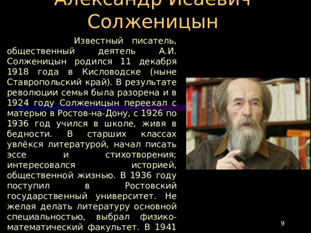 Александр Исаевич Солженицын  Известный писатель, общественный деятель А.И. Солженицын родился 11 декабря 1918 года в Кисловодске (ныне Ставропольский край). В результате революции семья была разорена и в 1924 году Солженицын переехал с матерью в Ростов-на-Дону, с 1926 по 1936 год учился в школе, живя в бедности. В старших классах увлёкся литературой, начал писать эссе и стихотворения; интересовался историей, общественной жизнью. В 1936 году поступил в Ростовский государственный университет. Не желая делать литературу основной специальностью, выбрал физико-математический факультет. В 1941 году был призван и направлен на войну.  С июля 1957 года переехал жить в Рязань, работал учителем физики и астрономии средней школы № 2.  