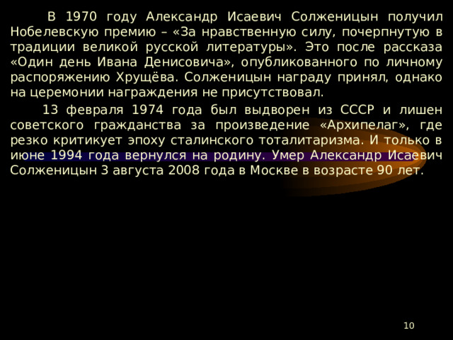  В 1970 году Александр Исаевич Солженицын получил Нобелевскую премию – «За нравственную силу, почерпнутую в традиции великой русской литературы». Это после рассказа «Один день Ивана Денисовича», опубликованного по личному распоряжению Хрущёва. Солженицын награду принял, однако на церемонии награждения не присутствовал.  13 февраля 1974 года был выдворен из СССР и лишен советского гражданства за произведение «Архипелаг», где резко критикует эпоху сталинского тоталитаризма. И только в июне 1994 года вернулся на родину. Умер Александр Исаевич Солженицын 3 августа 2008 года в Москве в возрасте 90 лет.  