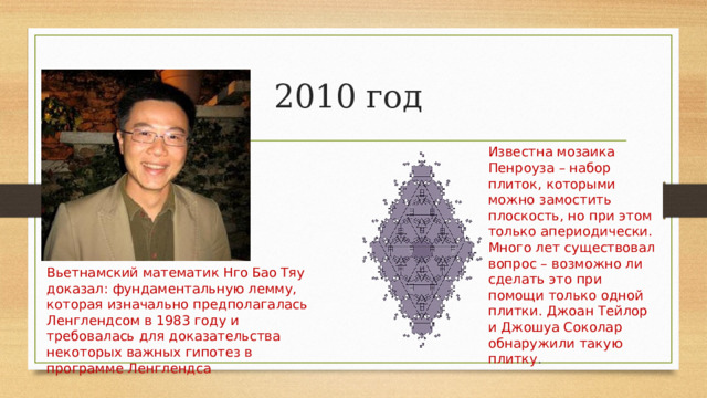 2010 год Известна мозаика Пенроуза – набор плиток, которыми можно замостить плоскость, но при этом только апериодически. Много лет существовал вопрос – возможно ли сделать это при помощи только одной плитки. Джоан Тейлор и Джошуа Соколар обнаружили такую плитку . Вьетнамский математик Нго Бао Тяу доказал: фундаментальную лемму, которая изначально предполагалась Ленглендсом в 1983 году и требовалась для доказательства некоторых важных гипотез в программе Ленглендса 