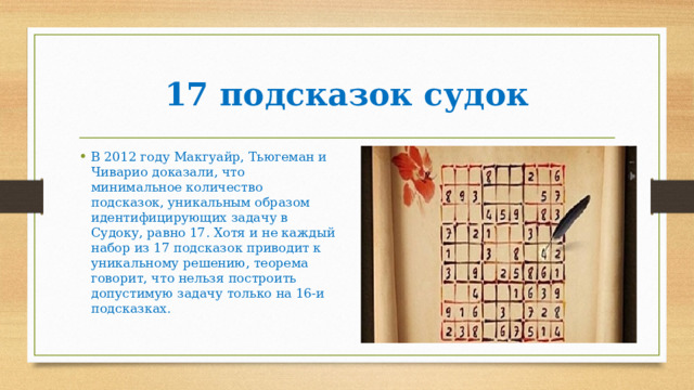 17 подсказок судок В 2012 году Макгуайр, Тьюгеман и Чиварио доказали, что минимальное количество подсказок, уникальным образом идентифицирующих задачу в Судоку, равно 17. Хотя и не каждый набор из 17 подсказок приводит к уникальному решению, теорема говорит, что нельзя построить допустимую задачу только на 16-и подсказках.   