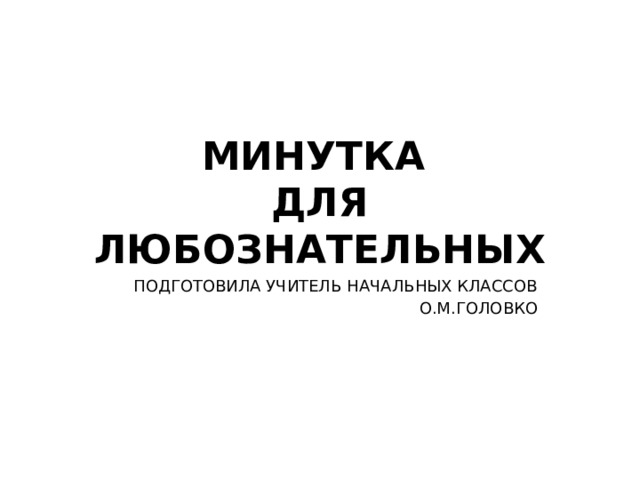 МИНУТКА  ДЛЯ ЛЮБОЗНАТЕЛЬНЫХ ПОДГОТОВИЛА УЧИТЕЛЬ НАЧАЛЬНЫХ КЛАССОВ О.М.ГОЛОВКО 