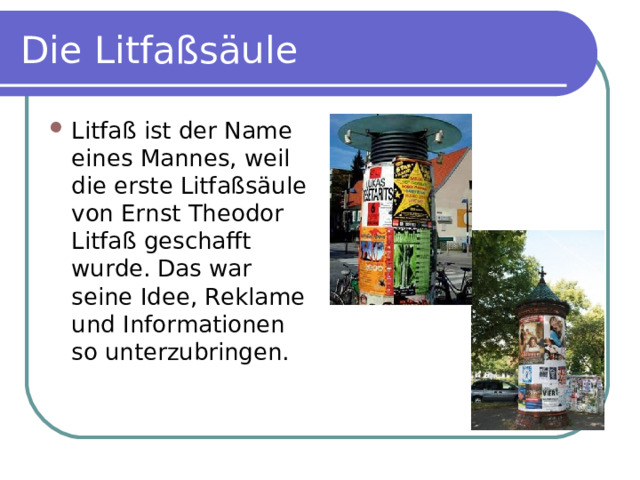 Die Litfaßsäule Litfaß ist der Name eines Mannes, weil die erste Litfaßsäule von Ernst Theodor Litfaß geschafft wurde. Das war seine Idee, Reklame und Informationen so unterzubringen. 