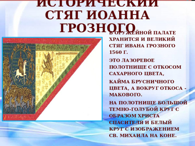 Исторический стяг Иоанна Грозного В Оружейной палате хранится и Великий стяг Ивана Грозного 1560 г. Это лазоревое полотнище с откосом сахарного цвета, кайма брусничного цвета, а вокруг откоса - макового. На полотнище большой темно-голубой круг с образом Христа Спасителя и белый круг с изображением св. Михаила на коне. 