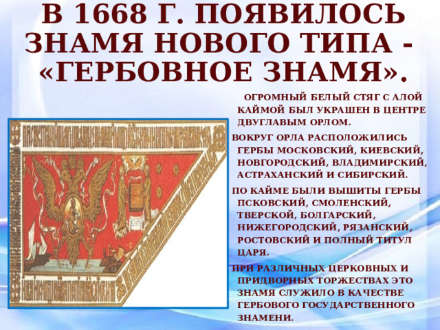 В 1668 г. появилось знамя нового типа -  «Гербовное знамя».  Огромный белый стяг с алой каймой был украшен в центре двуглавым орлом. Вокруг орла расположились гербы московский, киевский, новгородский, владимирский, астраханский и сибирский. По кайме были вышиты гербы псковский, смоленский, тверской, болгарский, нижегородский, рязанский, ростовский и полный титул царя. При различных церковных и придворных торжествах это знамя служило в качестве гербового государственного знамени. 