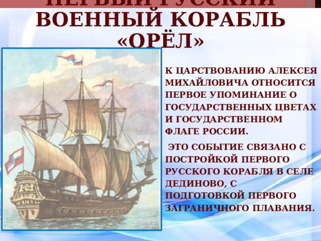 Первый русский военный корабль «Орёл» К царствованию Алексея Михайловича относится первое упоминание о государственных цветах и государственном флаге России.  Это событие связано с постройкой первого русского корабля в селе Дединово, с подготовкой первого заграничного плавания. 