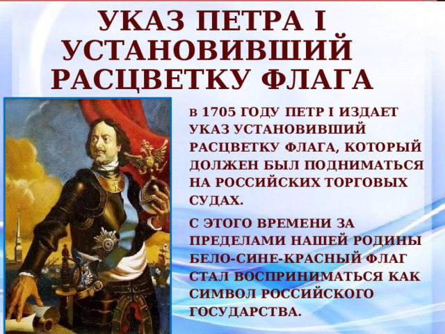 Указ Петра I установивший расцветку флага В  1705 году Петр I издает указ установивший расцветку флага, который должен был подниматься на российских торговых  судах. С этого времени за пределами нашей Родины бело-сине-красный флаг стал восприниматься как символ Российского государства. 