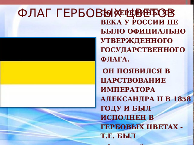 Флаг гербовых цветов до середины XIX века у России не было официально утвержденного государственного флага.  Он появился в царствование императора Александра II в 1858 году и был исполнен в гербовых цветах - т.е. был чёрно-жёлто-белым. 