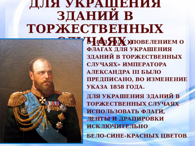 «Повелением о флагах для украшения зданий в торжественных случаях» В 1883 году «Повелением о флагах для украшения зданий в торжественных случаях» императора Александра III было предписано, во изменение указа 1858 года. для украшения зданий в торжественных случаях использовать флаги, ленты и драпировки исключительно бело-сине-красных цветов . 