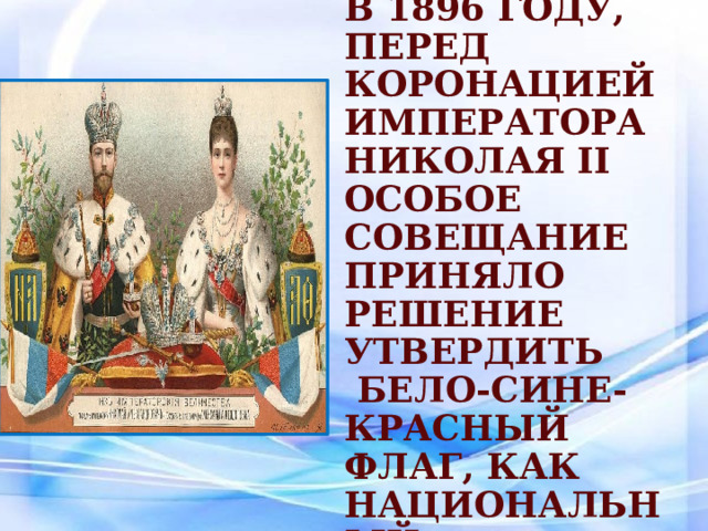 В 1896 году, перед коронацией императора Николая II Особое Совещание приняло решение утвердить  бело-сине-красный флаг, как национальный. 
