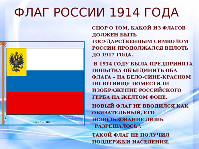 Флаг России 1914 года Спор о том, какой из флагов должен быть государственным символом России продолжался вплоть до 1917 года.  В 1914 году была предпринята попытка объединить оба флага – на бело-сине-красном полотнище поместили изображение российского герба на желтом фоне. Новый флаг не вводился как обязательный, его использование лишь 