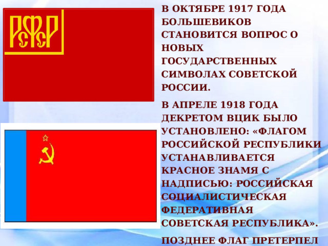 После прихода к власти в октябре 1917 года большевиков становится вопрос о новых государственных символах Советской России. В апреле 1918 года декретом ВЦИК было установлено: «Флагом Российской Республики устанавливается красное знамя с надписью: Российская Социалистическая Федеративная Советская Республика». Позднее флаг претерпел некоторые изменения. 