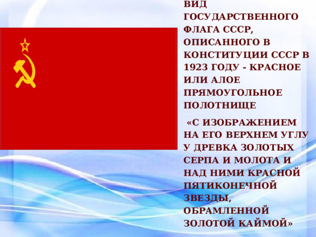 Вид Государственного флага СССР, описанного в Конституции СССР в 1923 году - красное или алое прямоугольное полотнище  «с изображением на его верхнем углу у древка золотых серпа и молота и над ними красной пятиконечной звезды, обрамленной золотой каймой»  