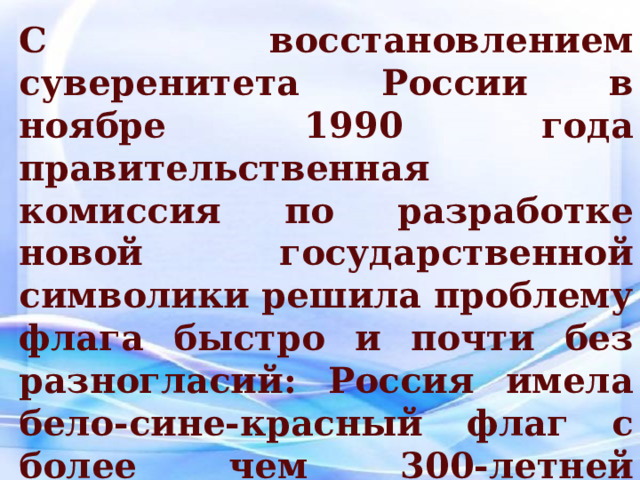 С восстановлением суверенитета России в ноябре 1990 года правительственная комиссия по разработке новой государственной символики решила проблему флага быстро и почти без разногласий: Россия имела бело-сине-красный флаг с более чем 300-летней историей, и этот флаг должен был вернуться . 