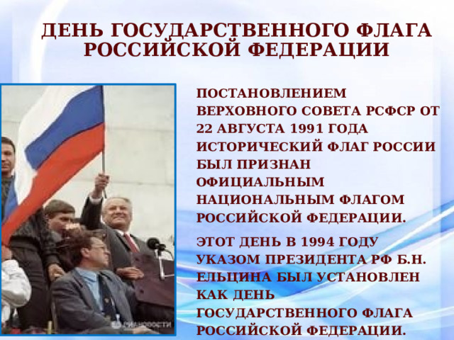День государственного флага Российской Федерации Постановлением Верховного Совета РСФСР от 22 августа 1991 года исторический флаг России был признан официальным Национальным флагом Российской Федерации. Этот день в 1994 году указом президента РФ Б.Н. Ельцина был установлен как День Государственного флага Российской Федерации. 