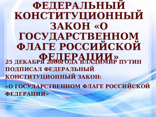 Федеральный конституционный закон «О Государственном флаге Российской Федерации»  25 декабря 2000года Владимир Путин подписал Федеральный конституционный закон: «О Государственном флаге Российской Федерации» 