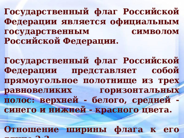 Государственный флаг Российской Федерации является официальным государственным символом Российской Федерации.  Государственный флаг Российской Федерации представляет собой прямоугольное полотнище из трех равновеликих горизонтальных полос: верхней - белого, средней - синего и нижней - красного цвета.  Отношение ширины флага к его длине 2:3. 