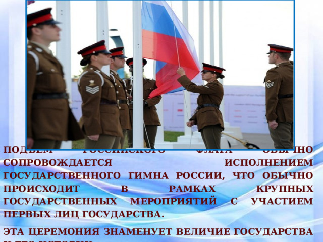 Подъём российского флага обычно сопровождается исполнением Государственного гимна России, что обычно происходит в рамках крупных государственных мероприятий с участием первых лиц государства. Эта церемония знаменует величие государства и его истории. 