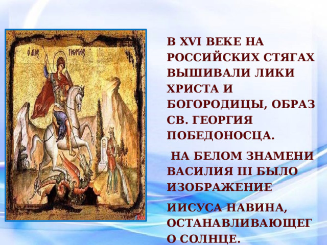 В XVI веке на российских стягах вышивали лики Христа и Богородицы, образ св. Георгия Победоносца.  На белом знамени Василия III было изображение Иисуса Навина, останавливающего Солнце. 