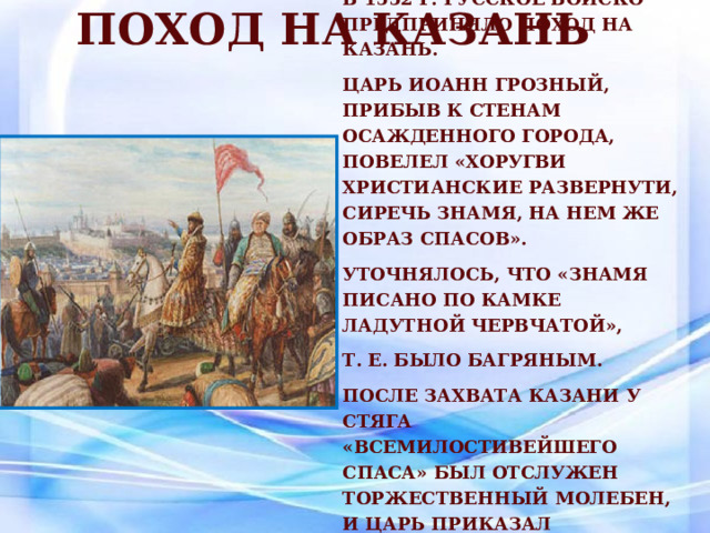 Поход на Казань В 1552 г. русское войско предприняло поход на Казань. царь Иоанн Грозный, прибыв к стенам осажденного города, повелел «хоругви христианские развернути, сиречь знамя, на нем же образ Спасов». уточнялось, что «знамя писано по камке ладутной червчатой», т. е. было багряным. После захвата Казани у стяга «Всемилостивейшего Спаса» был отслужен торжественный молебен, и царь приказал соорудить церковь на месте, где стояло знамя во время осады города. 