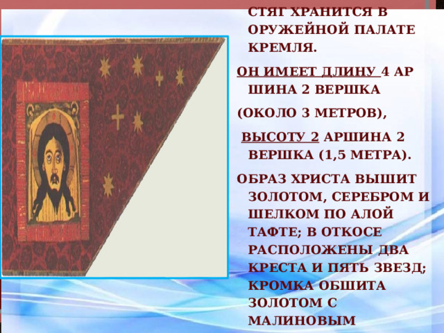  Этот исторический стяг хранится в Оружейной палате Кремля. Он имеет длину 4 ар­шина 2 вершка (около 3 метров),  высоту 2 аршина 2 вершка (1,5 метра). Образ Христа вышит золотом, серебром и шелком по алой тафте; в откосе расположены два креста и пять звезд; кромка обшита золотом с малиновым шелком. 