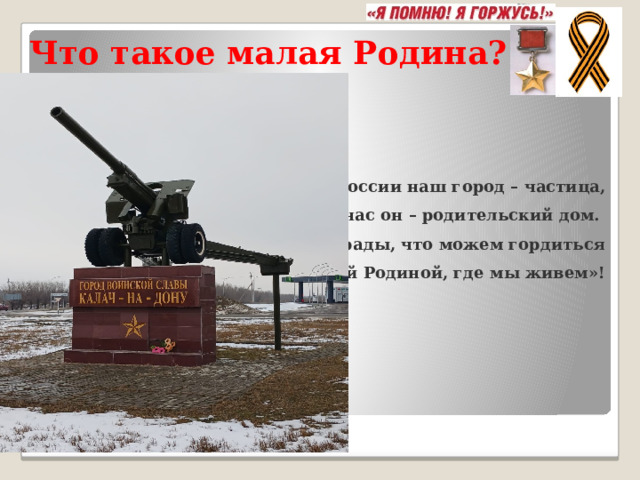Что такое малая Родина?      « Для России наш город – частица,   А для нас он – родительский дом.    И мы рады, что можем гордиться  Малой Родиной, где мы живем»! 