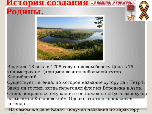 История создания малой Родины. В начале 18 века в 1708 году на левом берегу Дона в 75 километрах от Царицына возник небольшой хутор Калачёвский. Существует легенда, по которой название хутору дал Петр I. Здесь он гостил, когда перегонял флот из Воронежа в Азов. Очень понравился ему калач и он пожелал: «Пусть ваш хутор называется Кала­чёвский». Однако это только красивая легенда.  На самом же деле Калач получил название по характеру мест­ности. В районе Калача река Дон делает крутую излучину, а в старину говорили: заворачивает калачом. 