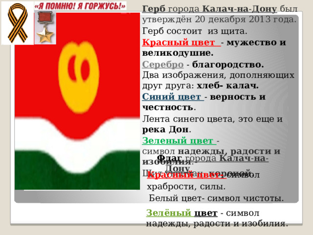 Герб  города  Калач - на - Дону  был утверждён 20 декабря 2013 года. Герб состоит из щита. Красный цвет - мужество и великодушие. Серебро - благородство.  Два изображения, дополняющих друг друга: хлеб- калач. Синий цвет - верность и честность . Лента синего цвета, это еще и река Дон . Зеленый цвет - символ  надежды, радости и изобилия . Щит увенчан   короной . Флаг Флаг города  Калач - на - Дону  Красный цвет- символ храбрости, силы. Белый цвет- символ чистоты. Зелёный цвет   - символ надежды, радости и изобилия.  