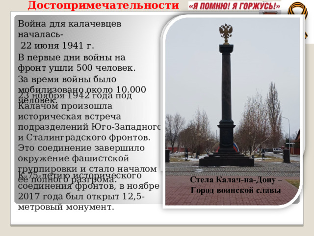 Достопримечательности  Война для калачевцев началась-  22 июня 1941 г. В первые дни войны на фронт ушли 500 человек. За время войны было мобилизовано около 10.000 человек. 23 ноября 1942 года под Калачом произошла историческая встреча подразделений Юго-Западного и Сталинградского фронтов. Это соединение завершило окружение фашистской группировки и стало началом её полного разгрома. К 75-летию исторического соединения фронтов, в ноябре 2017 года был открыт 12,5-метровый монумент. 