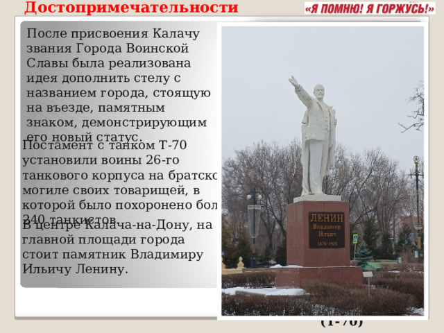 Достопримечательности  После присвоения Калачу звания Города Воинской Славы была реализована идея дополнить стелу с названием города, стоящую на въезде, памятным знаком, демонстрирующим его новый статус. Постамент с танком Т-70 установили воины 26-го танкового корпуса на братской могиле своих товарищей, в которой было похоронено более 240 танкистов. В центре Калача-на-Дону, на главной площади города стоит памятник Владимиру Ильичу Ленину. советский танк-памятник  (Т-70)  