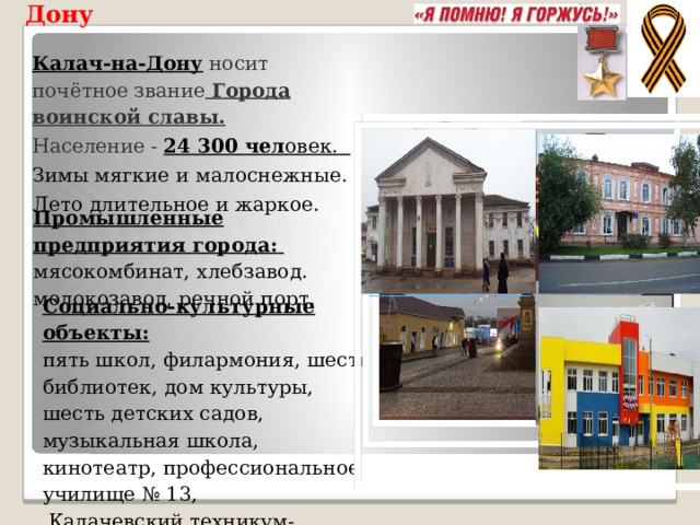 Особенности Калача на Дону Калач-на-Дону носит почётное звание Города воинской славы. Население -  24 300 чел овек.  Зимы мягкие и малоснежные. Лето длительное и жаркое.  Промышленные предприятия города:   мясокомбинат, хлебзавод. молокозавод, речной порт. Социально-культурные объекты:   пять школ, филармония, шесть библиотек, дом культуры, шесть детских садов, музыкальная школа, кинотеатр, профессиональное училище № 13 ,  Калачевский техникум-интернат. 