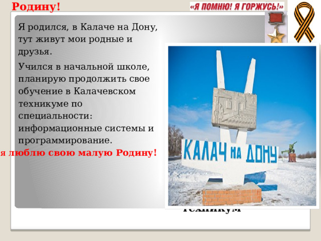 Я люблю свою малую Родину! Я родился, в Калаче на Дону, тут живут мои родные и друзья.   Учился в начальной школе, планирую продолжить свое обучение в Калачевском техникуме по специальности: информационные системы и программирование. Я люблю свою малую Родину! Калачевский техникум 