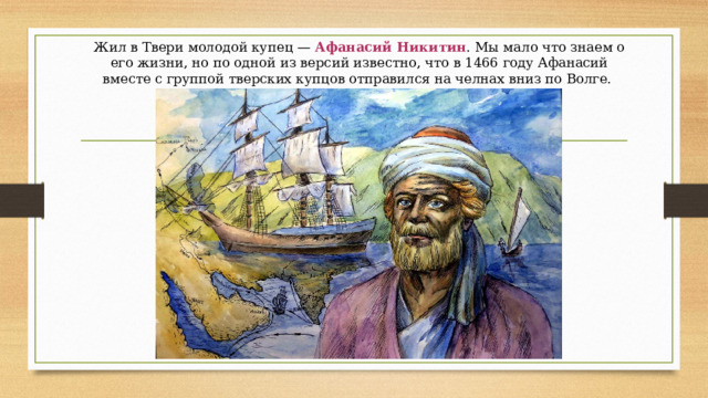 Жил в Твери молодой купец —  Афанасий Никитин . Мы мало что знаем о его жизни, но по одной из версий известно, что в 1466 году Афанасий вместе с группой тверских купцов отправился на челнах вниз по Волге. 
