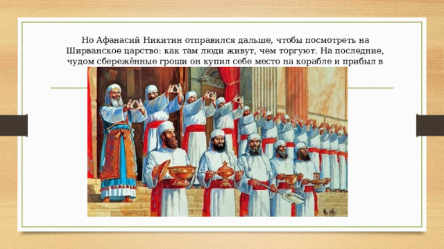 Но Афанасий Никитин отправился дальше, чтобы посмотреть на Ширванское царство: как там люди живут, чем торгуют. На последние, чудом сбережённые гроши он купил себе место на корабле и прибыл в Ширванское царство. 