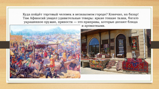 Куда пойдёт торговый человек в незнакомом городе? Конечно, на базар! Там Афанасий увидел удивительные товары: яркие тонкие ткани, богато украшенное оружие, пряности — это приправы, которые делают блюда более вкусными и ароматными. 