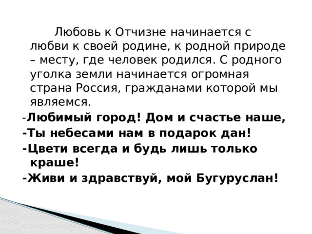    Любовь к Отчизне начинается с любви к своей родине, к родной природе – месту, где человек родился. С родного уголка земли начинается огромная страна Россия, гражданами которой мы являемся. - Любимый город! Дом и счастье наше, -Ты небесами нам в подарок дан! -Цвети всегда и будь лишь только краше! -Живи и здравствуй, мой Бугуруслан! 