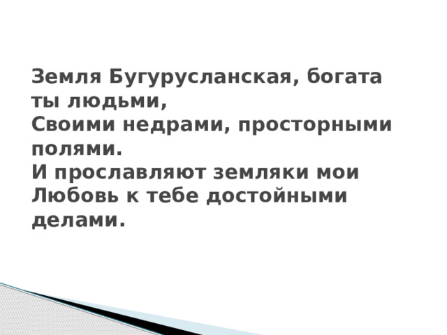 Земля Бугурусланская, богата ты людьми,  Своими недрами, просторными полями.  И прославляют земляки мои  Любовь к тебе достойными делами.   