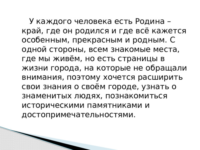    У каждого человека есть Родина – край, где он родился и где всё кажется особенным, прекрасным и родным. С одной стороны, всем знакомые места, где мы живём, но есть страницы в жизни города, на которые не обращали внимания, поэтому хочется расширить свои знания о своём городе, узнать о знаменитых людях, познакомиться историческими памятниками и достопримечательностями. 
