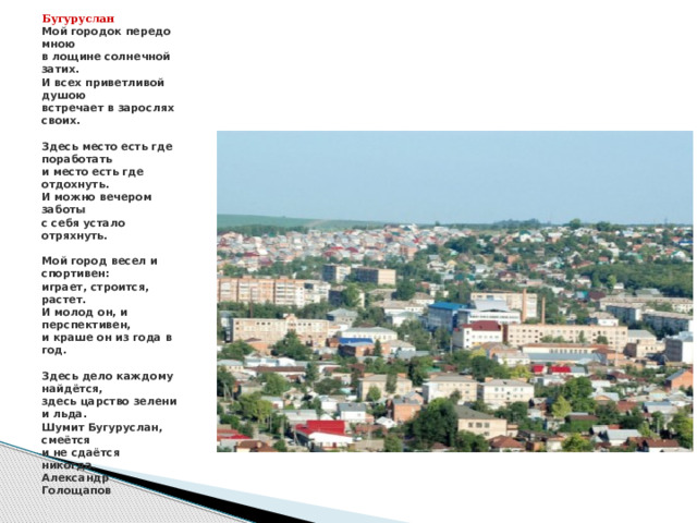 Бугуруслан  Мой городок передо мною  в лощине солнечной затих.  И всех приветливой душою  встречает в зарослях своих.     Здесь место есть где поработать  и место есть где отдохнуть.  И можно вечером заботы  с себя устало отряхнуть.     Мой город весел и спортивен:  играет, строится, растет.  И молод он, и перспективен,  и краше он из года в год.     Здесь дело каждому найдётся,  здесь царство зелени и льда.  Шумит Бугуруслан, смеётся  и не сдаётся никогда.  Александр Голощапов 