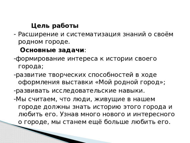  Цель работы - Расширение и систематизация знаний о своём родном городе.  Основные задачи : -формирование интереса к истории своего города; -развитие творческих способностей в ходе оформления выставки «Мой родной город»; -развивать исследовательские навыки. -Мы считаем, что люди, живущие в нашем городе должны знать историю этого города и любить его. Узнав много нового и интересного о городе, мы станем ещё больше любить его. 